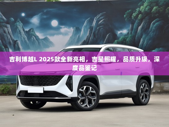 吉利博越L 2025款全新亮相，吉星照耀，品质升级，深度品鉴记