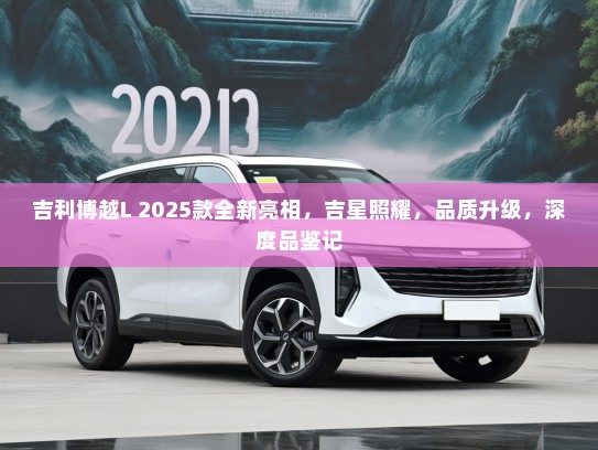 吉利博越L 2025款全新亮相，吉星照耀，品质升级，深度品鉴记