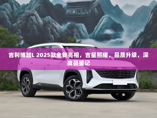 吉利博越L 2025款全新亮相，吉星照耀，品质升级，深度品鉴记