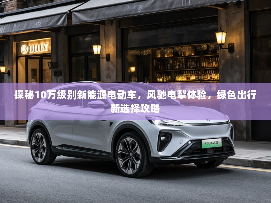 探秘10万级别新能源电动车，风驰电掣体验，绿色出行新选择攻略