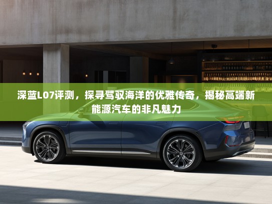 深蓝L07评测，探寻驾驭海洋的优雅传奇，揭秘高端新能源汽车的非凡魅力