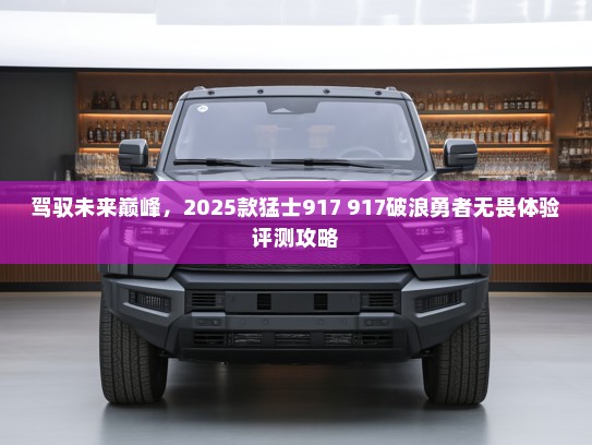驾驭未来巅峰，2025款猛士917 917破浪勇者无畏体验评测攻略