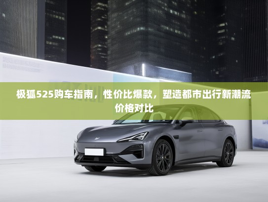 极狐525购车指南，性价比爆款，塑造都市出行新潮流价格对比