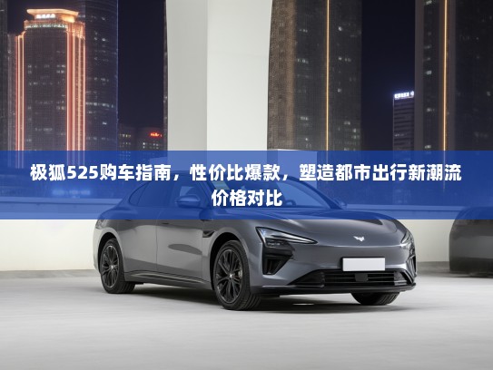 极狐525购车指南，性价比爆款，塑造都市出行新潮流价格对比