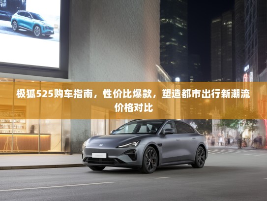 极狐525购车指南，性价比爆款，塑造都市出行新潮流价格对比