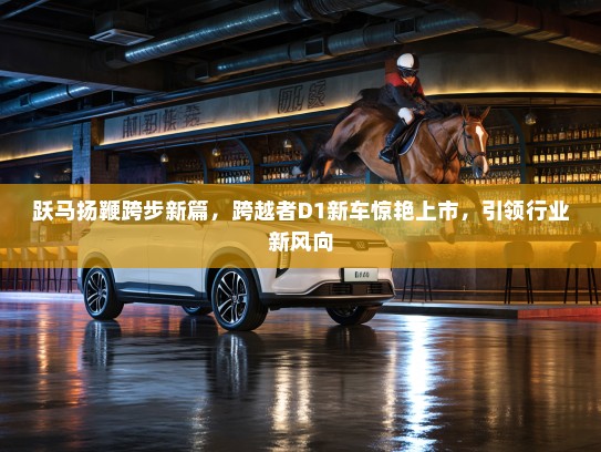 跃马扬鞭跨步新篇，跨越者D1新车惊艳上市，引领行业新风向