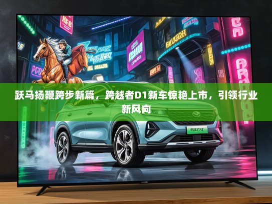 跃马扬鞭跨步新篇，跨越者D1新车惊艳上市，引领行业新风向