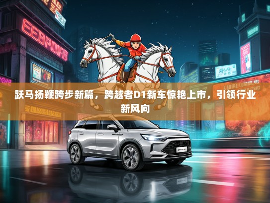 跃马扬鞭跨步新篇，跨越者D1新车惊艳上市，引领行业新风向