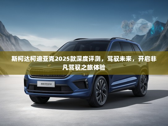 斯柯达柯迪亚克2025款深度评测，驾驭未来，开启非凡驾驭之旅体验