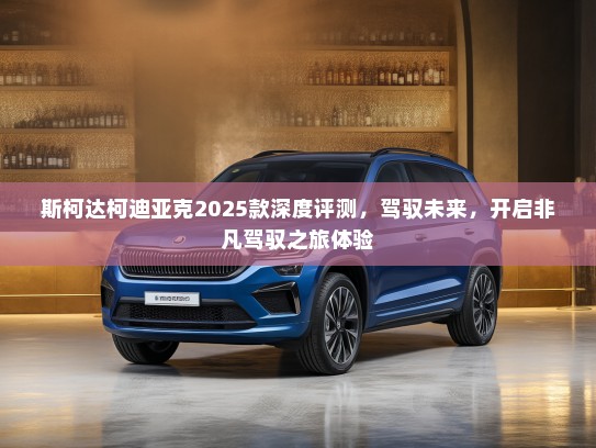 斯柯达柯迪亚克2025款深度评测，驾驭未来，开启非凡驾驭之旅体验