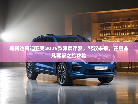 斯柯达柯迪亚克2025款深度评测，驾驭未来，开启非凡驾驭之旅体验
