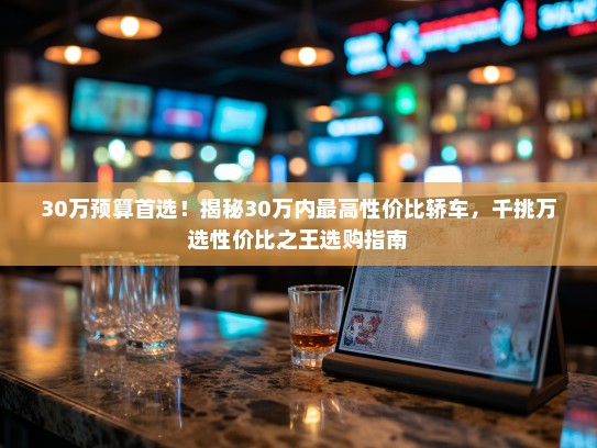 30万预算首选！揭秘30万内最高性价比轿车，千挑万选性价比之王选购指南