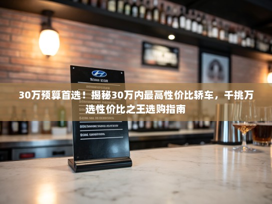 30万预算首选！揭秘30万内最高性价比轿车，千挑万选性价比之王选购指南