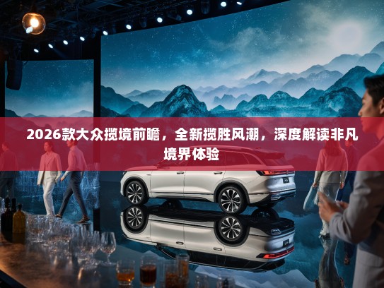 2026款大众揽境前瞻，全新揽胜风潮，深度解读非凡境界体验