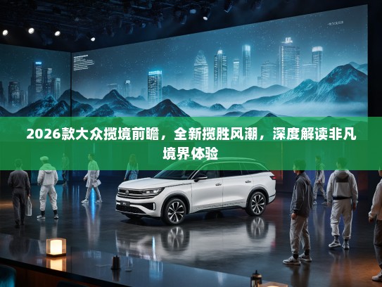 2026款大众揽境前瞻，全新揽胜风潮，深度解读非凡境界体验
