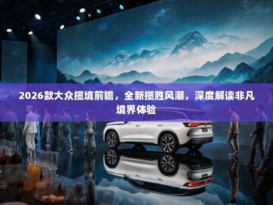 2026款大众揽境前瞻，全新揽胜风潮，深度解读非凡境界体验