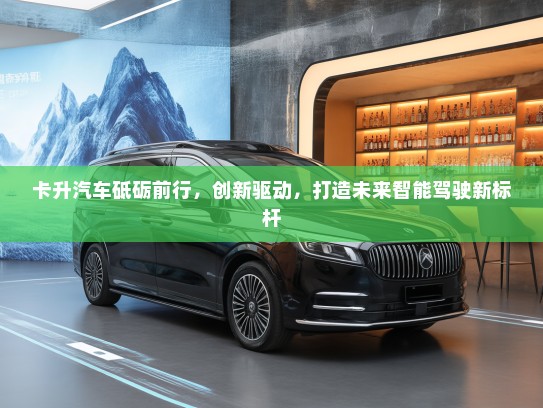 卡升汽车砥砺前行，创新驱动，打造未来智能驾驶新标杆