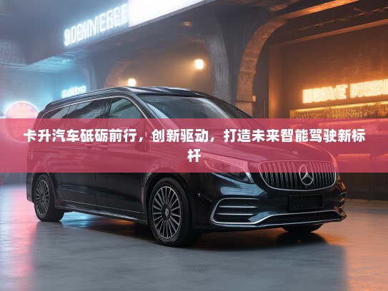 卡升汽车砥砺前行，创新驱动，打造未来智能驾驶新标杆