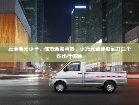 五菱荣光小卡，都市通勤利器，小巧灵动穿梭间打造个性出行体验