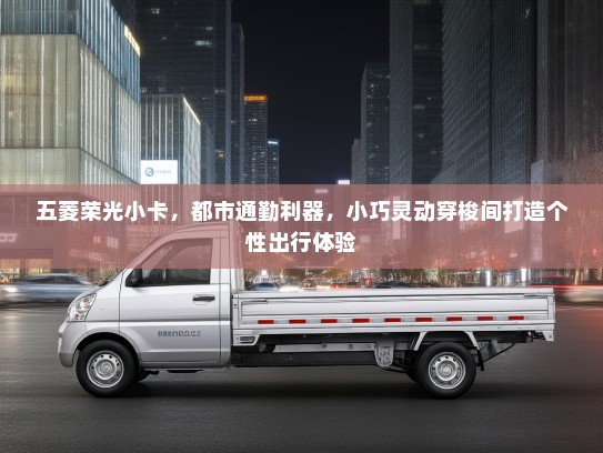 五菱荣光小卡，都市通勤利器，小巧灵动穿梭间打造个性出行体验