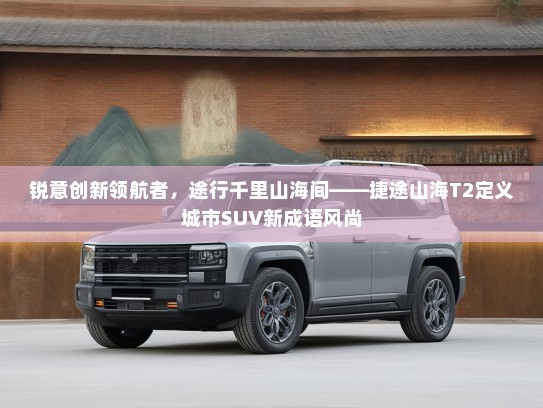 锐意创新领航者，途行千里山海间——捷途山海T2定义城市SUV新成语风尚