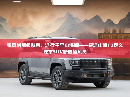 锐意创新领航者，途行千里山海间——捷途山海T2定义城市SUV新成语风尚