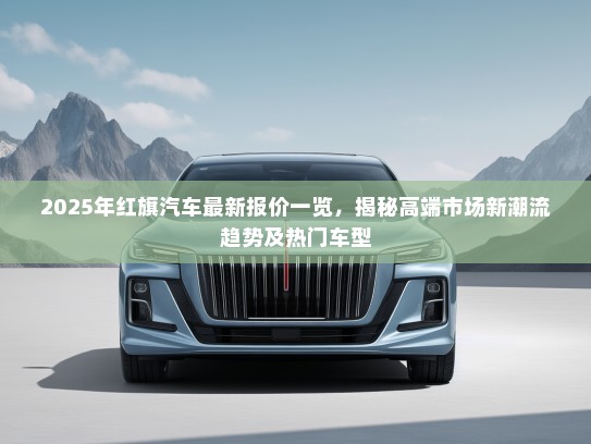 2025年红旗汽车最新报价一览，揭秘高端市场新潮流趋势及热门车型