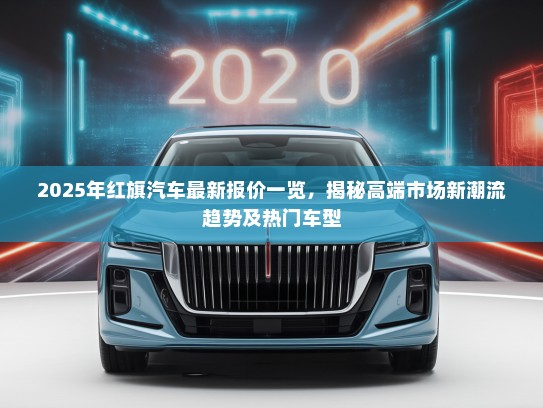 2025年红旗汽车最新报价一览，揭秘高端市场新潮流趋势及热门车型