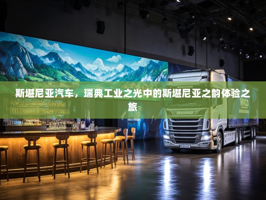 斯堪尼亚汽车，瑞典工业之光中的斯堪尼亚之韵体验之旅