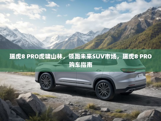 瑞虎8 PRO虎啸山林，领跑未来SUV市场，瑞虎8 PRO购车指南