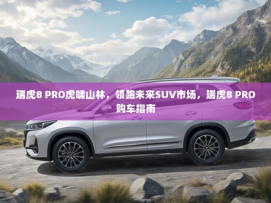 瑞虎8 PRO虎啸山林，领跑未来SUV市场，瑞虎8 PRO购车指南