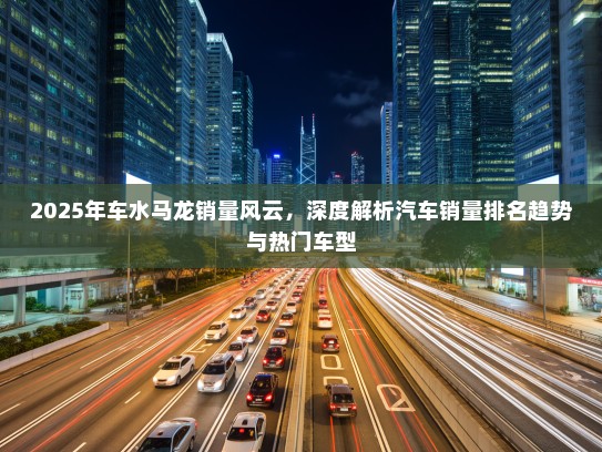 2025年车水马龙销量风云，深度解析汽车销量排名趋势与热门车型