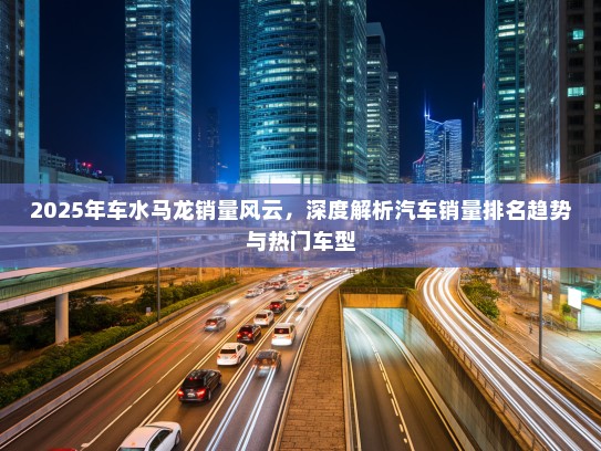 2025年车水马龙销量风云，深度解析汽车销量排名趋势与热门车型