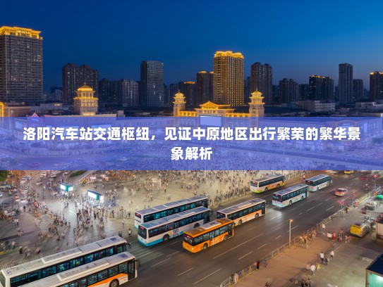 洛阳汽车站交通枢纽，见证中原地区出行繁荣的繁华景象解析