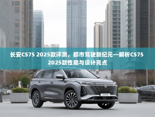 长安CS75 2025款评测，都市驾驶新纪元—解析CS75 2025款性能与设计亮点