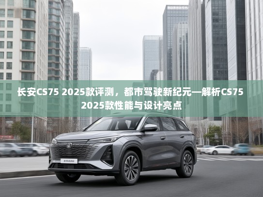 长安CS75 2025款评测，都市驾驶新纪元—解析CS75 2025款性能与设计亮点