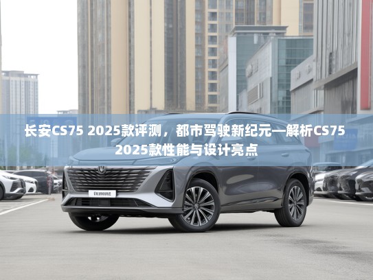 长安CS75 2025款评测，都市驾驶新纪元—解析CS75 2025款性能与设计亮点