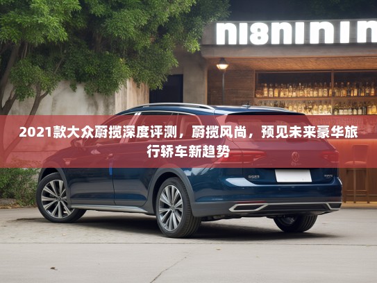 2021款大众蔚揽深度评测，蔚揽风尚，预见未来豪华旅行轿车新趋势