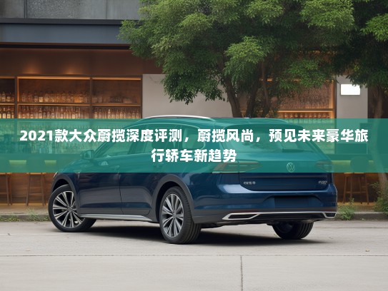 2021款大众蔚揽深度评测，蔚揽风尚，预见未来豪华旅行轿车新趋势