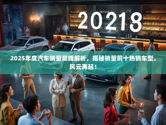 2025年度汽车销量巅峰解析，揭秘销量前十热销车型，风云再起！