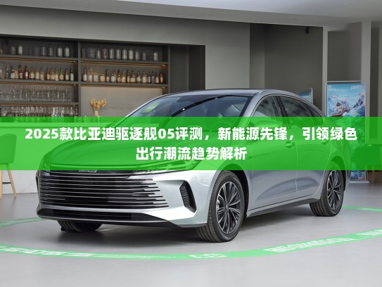 2025款比亚迪驱逐舰05评测，新能源先锋，引领绿色出行潮流趋势解析