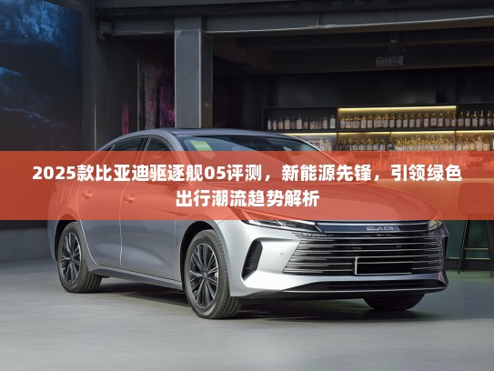 2025款比亚迪驱逐舰05评测，新能源先锋，引领绿色出行潮流趋势解析
