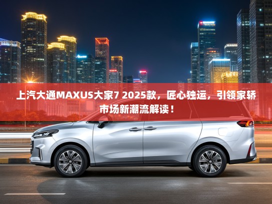 上汽大通MAXUS大家7 2025款，匠心独运，引领家轿市场新潮流解读！