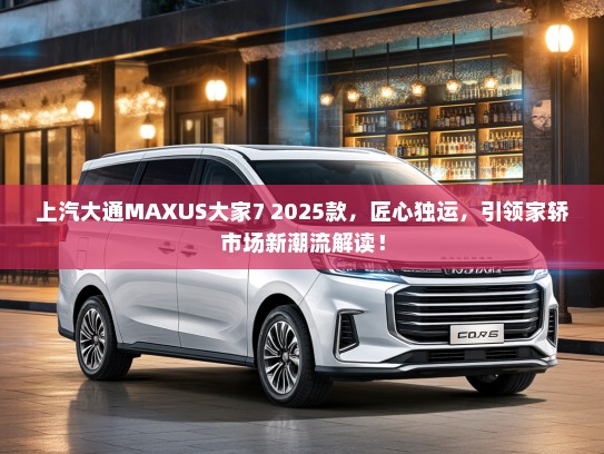 上汽大通MAXUS大家7 2025款，匠心独运，引领家轿市场新潮流解读！