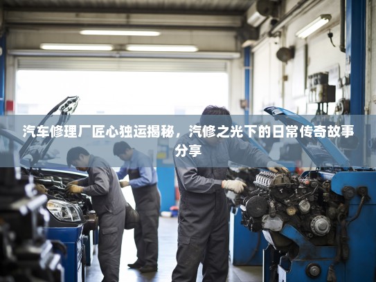 汽车修理厂匠心独运揭秘，汽修之光下的日常传奇故事分享