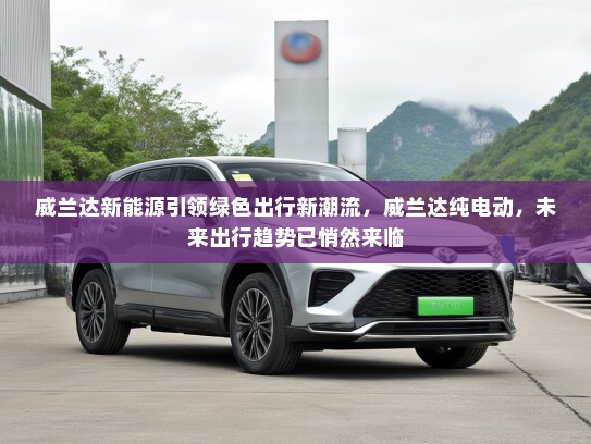 威兰达新能源引领绿色出行新潮流，威兰达纯电动，未来出行趋势已悄然来临