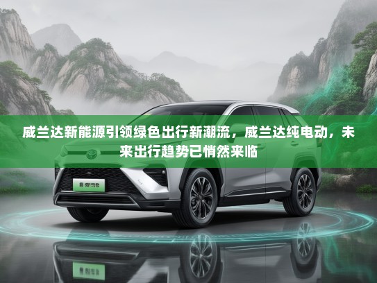 威兰达新能源引领绿色出行新潮流，威兰达纯电动，未来出行趋势已悄然来临