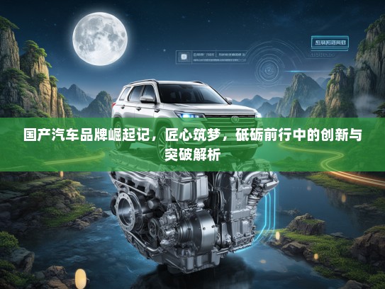 国产汽车品牌崛起记，匠心筑梦，砥砺前行中的创新与突破解析