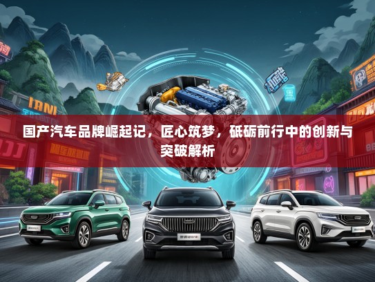 国产汽车品牌崛起记，匠心筑梦，砥砺前行中的创新与突破解析