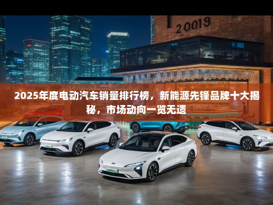 2025年度电动汽车销量排行榜，新能源先锋品牌十大揭秘，市场动向一览无遗